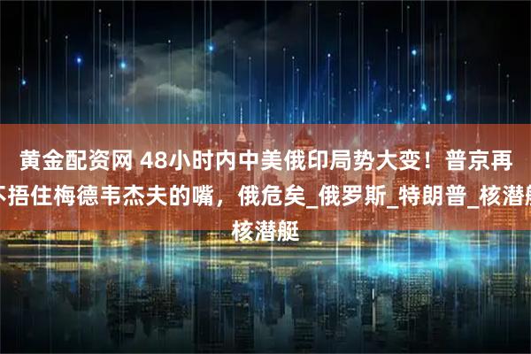 黄金配资网 48小时内中美俄印局势大变！普京再不捂住梅德韦杰夫的嘴，俄危矣_俄罗斯_特朗普_核潜艇
