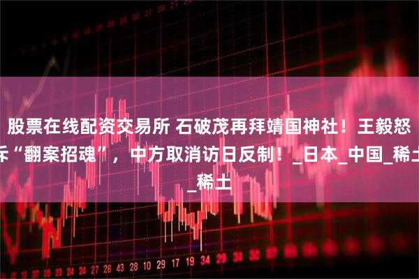 股票在线配资交易所 石破茂再拜靖国神社！王毅怒斥“翻案招魂”，中方取消访日反制！_日本_中国_稀土