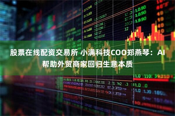股票在线配资交易所 小满科技COO郑燕琴：AI帮助外贸商家回归生意本质