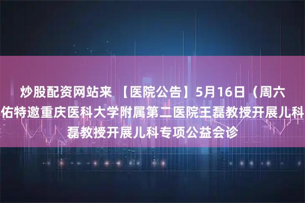 炒股配资网站来 【医院公告】5月16日（周六全天）重庆天佑特邀重庆医科大学附属第二医院王磊教授开展儿科专项公益会诊
