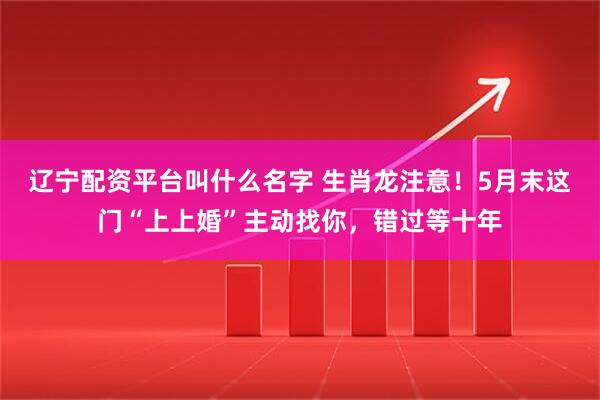 辽宁配资平台叫什么名字 生肖龙注意！5月末这门“上上婚”主动找你，错过等十年